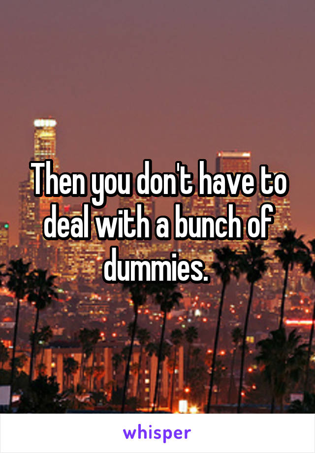 Then you don't have to deal with a bunch of dummies. 