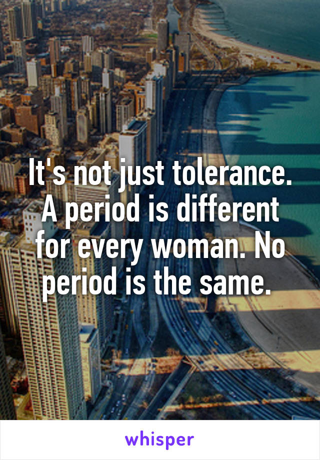 It's not just tolerance. A period is different for every woman. No period is the same. 