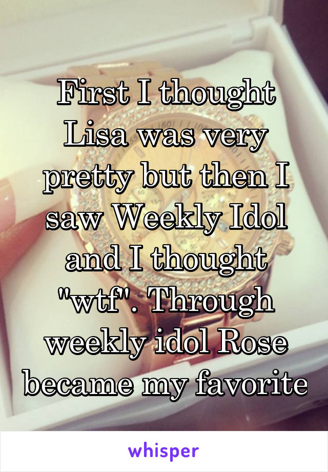 First I thought Lisa was very pretty but then I saw Weekly Idol and I thought "wtf". Through weekly idol Rose became my favorite