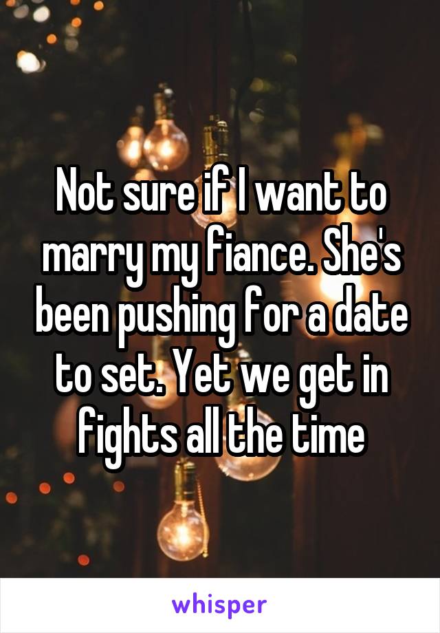 Not sure if I want to marry my fiance. She's been pushing for a date to set. Yet we get in fights all the time