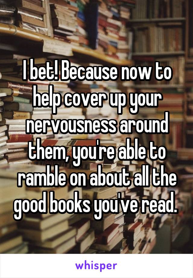 I bet! Because now to help cover up your nervousness around them, you're able to ramble on about all the good books you've read. 
