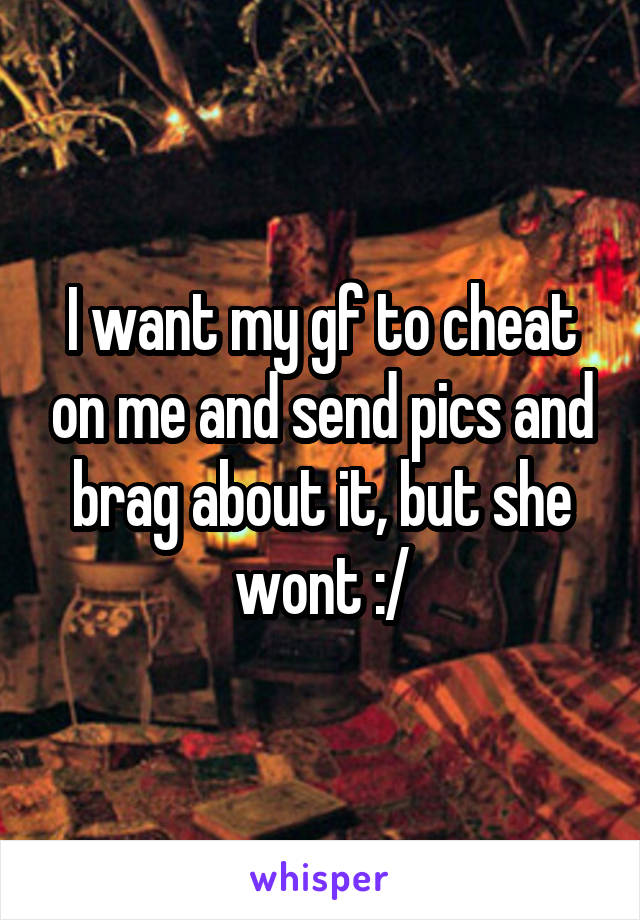 I want my gf to cheat on me and send pics and brag about it, but she wont :/