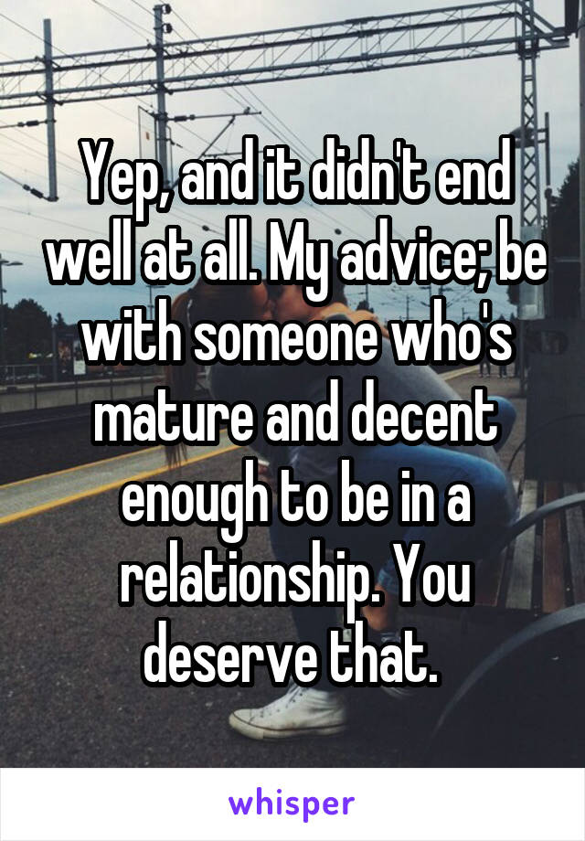 Yep, and it didn't end well at all. My advice; be with someone who's mature and decent enough to be in a relationship. You deserve that. 