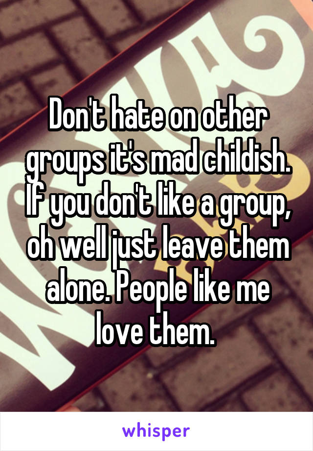 Don't hate on other groups it's mad childish. If you don't like a group, oh well just leave them alone. People like me love them. 