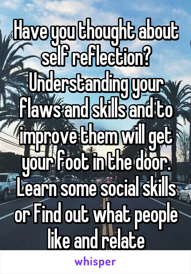 Have you thought about self reflection? Understanding your flaws and skills and to improve them will get your foot in the door. Learn some social skills or Find out what people like and relate