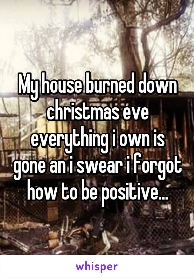 My house burned down christmas eve everything i own is gone an i swear i forgot how to be positive...