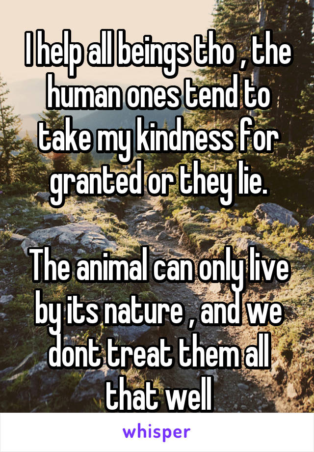 I help all beings tho , the human ones tend to take my kindness for granted or they lie.

The animal can only live by its nature , and we dont treat them all that well