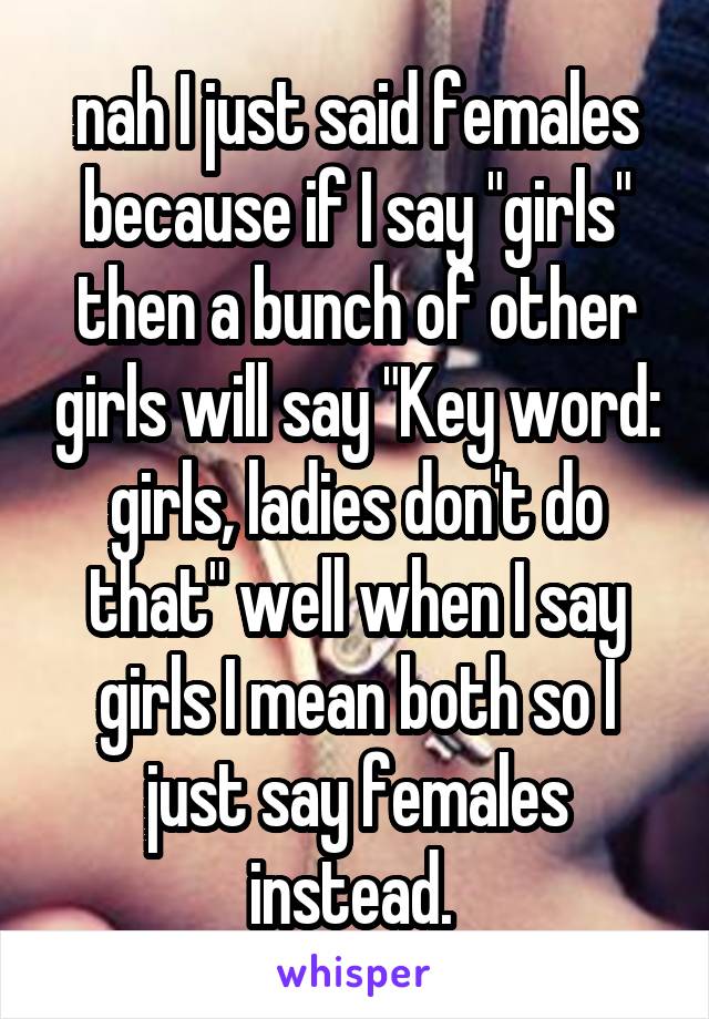 nah I just said females because if I say "girls" then a bunch of other girls will say "Key word: girls, ladies don't do that" well when I say girls I mean both so I just say females instead. 