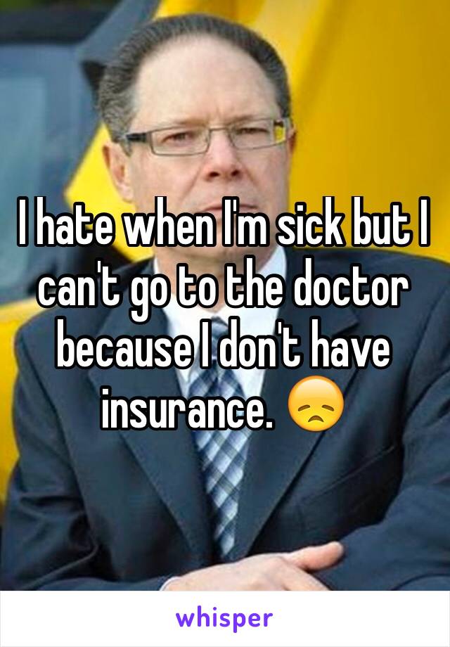 I hate when I'm sick but I can't go to the doctor because I don't have insurance. 😞