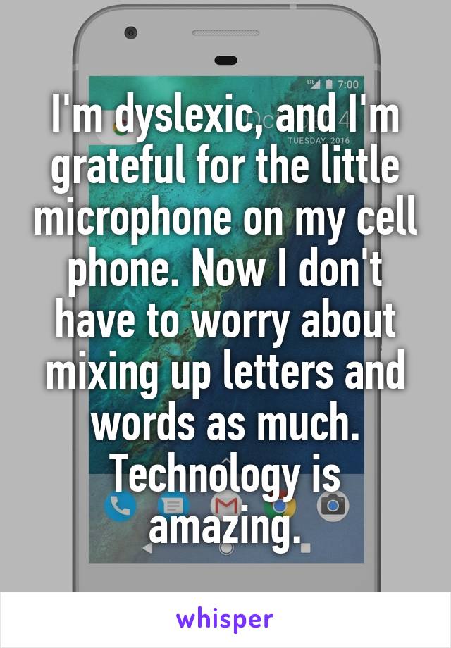 I'm dyslexic, and I'm grateful for the little microphone on my cell phone. Now I don't have to worry about mixing up letters and words as much. Technology is amazing.