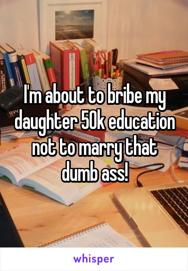 I'm about to bribe my daughter 50k education not to marry that dumb ass!