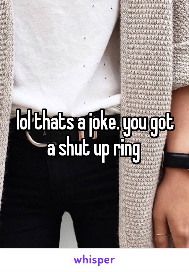 lol thats a joke. you got a shut up ring 