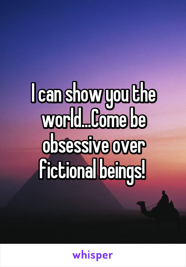 I can show you the world...Come be obsessive over fictional beings! 