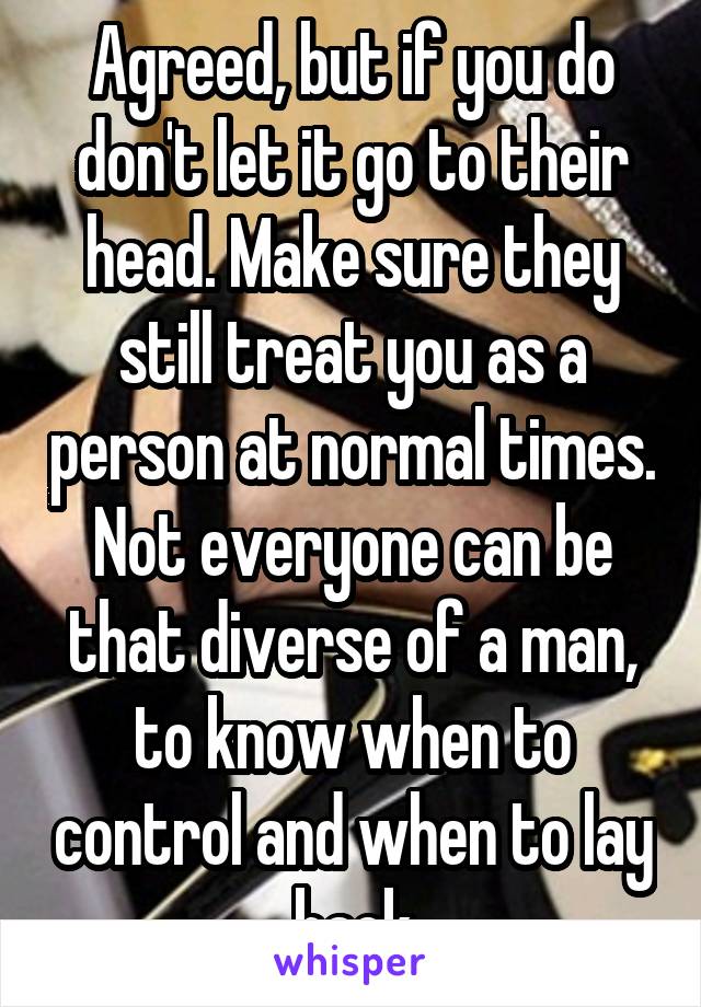 Agreed, but if you do don't let it go to their head. Make sure they still treat you as a person at normal times. Not everyone can be that diverse of a man, to know when to control and when to lay back