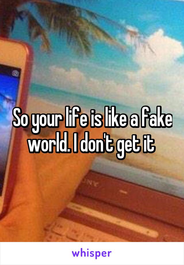So your life is like a fake world. I don't get it 
