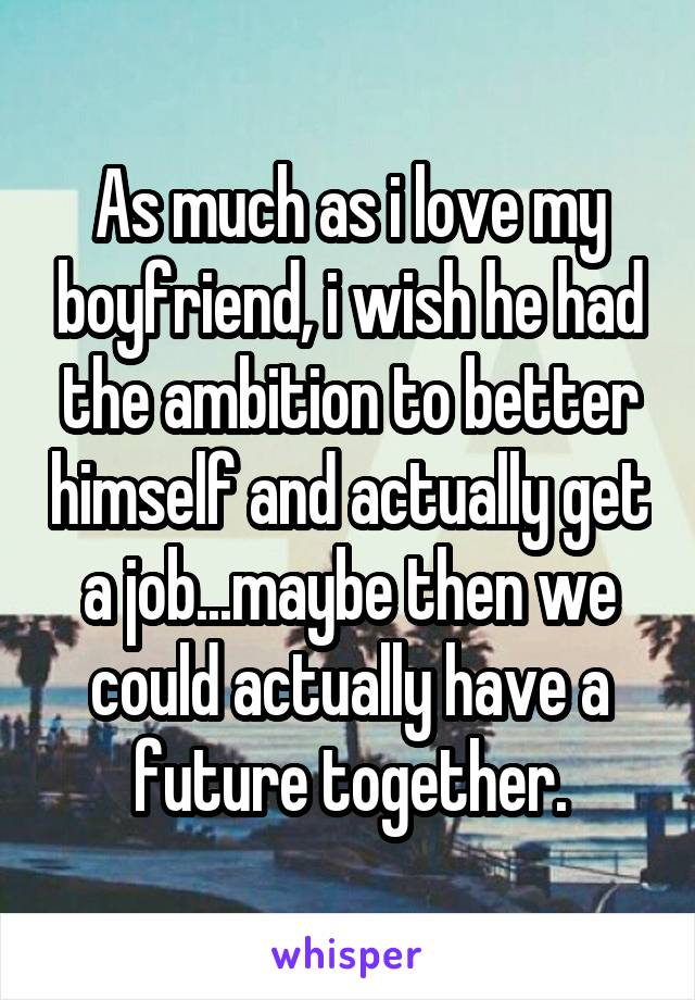 As much as i love my boyfriend, i wish he had the ambition to better himself and actually get a job...maybe then we could actually have a future together.