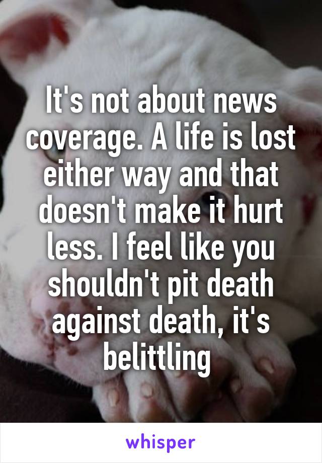 It's not about news coverage. A life is lost either way and that doesn't make it hurt less. I feel like you shouldn't pit death against death, it's belittling 