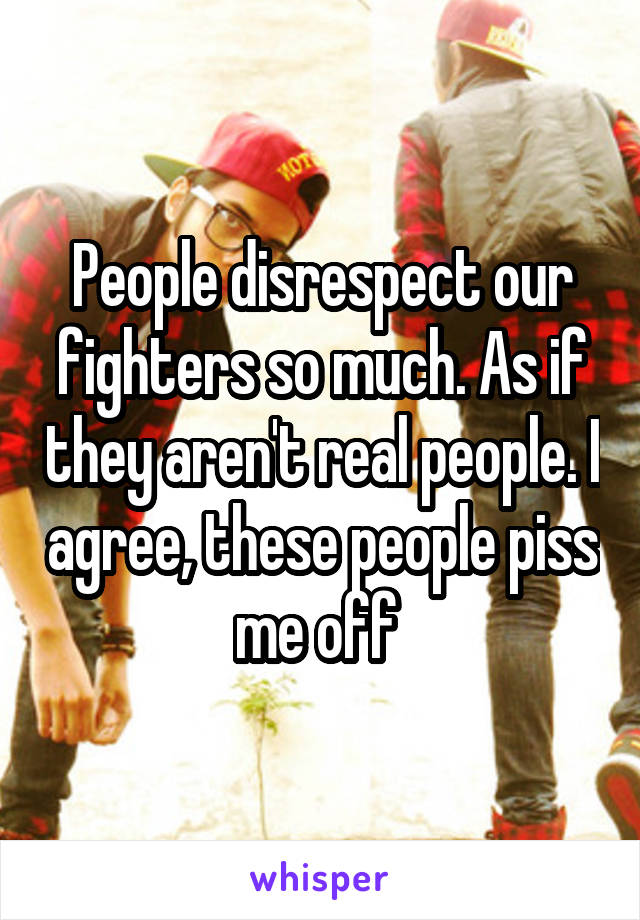 People disrespect our fighters so much. As if they aren't real people. I agree, these people piss me off 