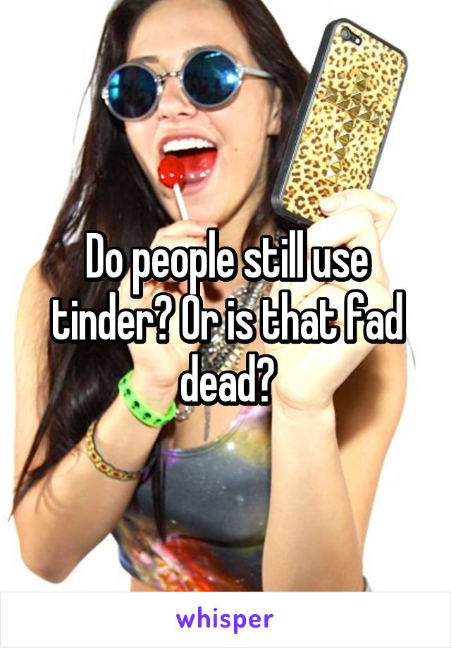 people still use tinder? Or is that fad dead?