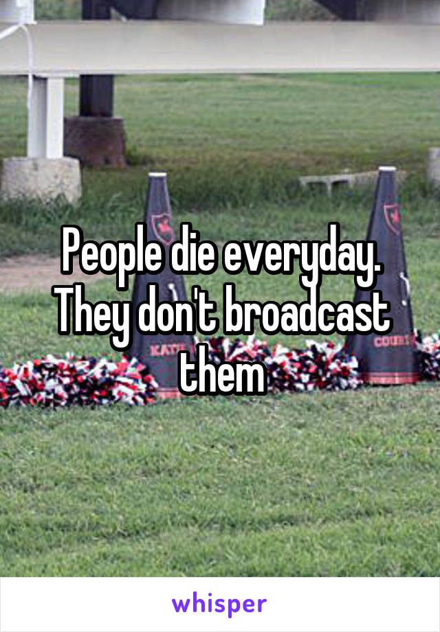 People die everyday. They don't broadcast them