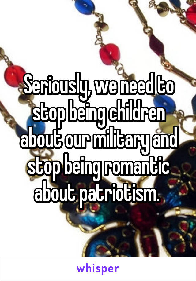Seriously, we need to stop being children about our military and stop being romantic about patriotism. 