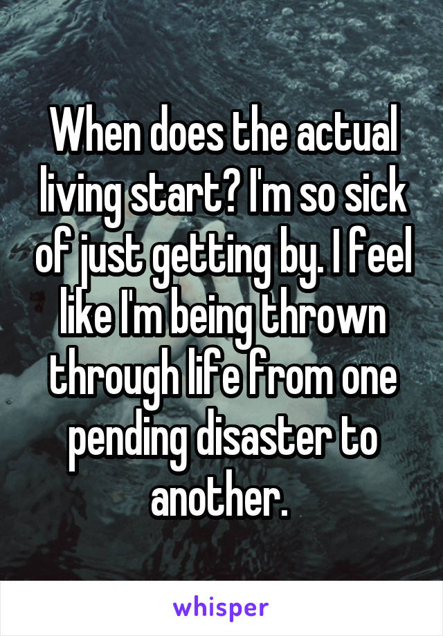 When does the actual living start? I'm so sick of just getting by. I feel like I'm being thrown through life from one pending disaster to another. 