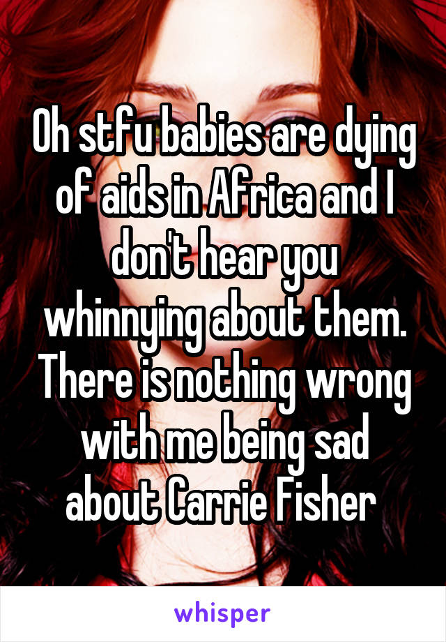 Oh stfu babies are dying of aids in Africa and I don't hear you whinnying about them. There is nothing wrong with me being sad about Carrie Fisher 