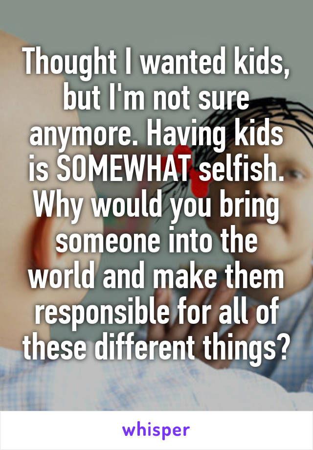 Thought I wanted kids, but I'm not sure anymore. Having kids is SOMEWHAT selfish. Why would you bring someone into the world and make them responsible for all of these different things? 