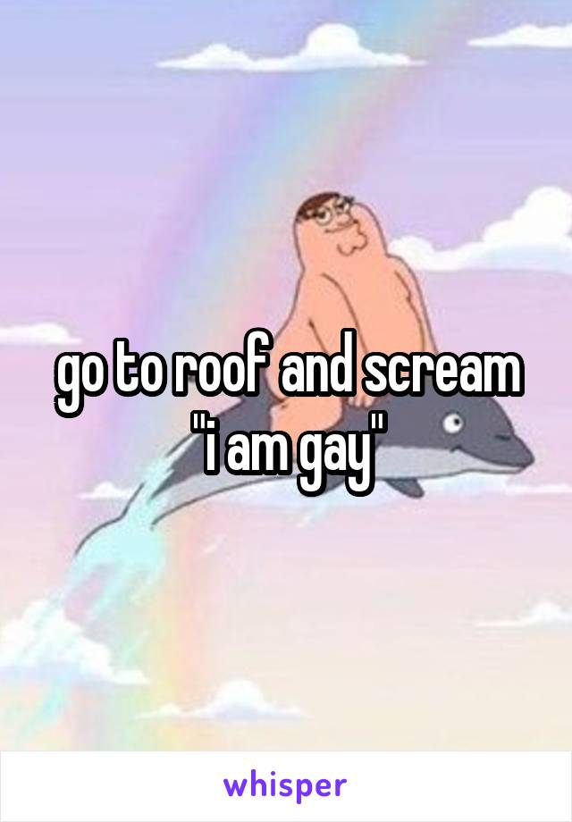 go to roof and scream
"i am gay"