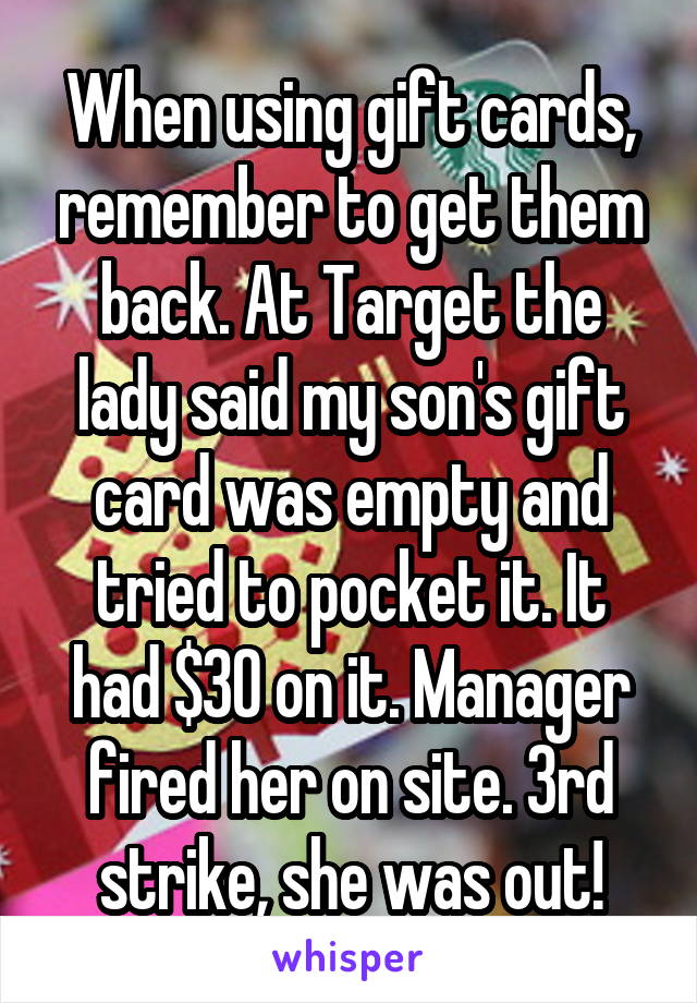When using gift cards, remember to get them back. At Target the lady said my son's gift card was empty and tried to pocket it. It had $30 on it. Manager fired her on site. 3rd strike, she was out!