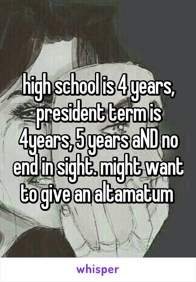 high school is 4 years, president term is 4years, 5 years aND no end in sight. might want to give an altamatum 