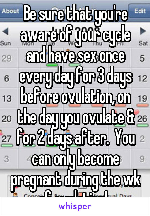 Be sure that you're aware of your cycle and have sex once every day for 3 days before ovulation, on the day you ovulate & for 2 days after.  You can only become pregnant during the wk of ovulation!  