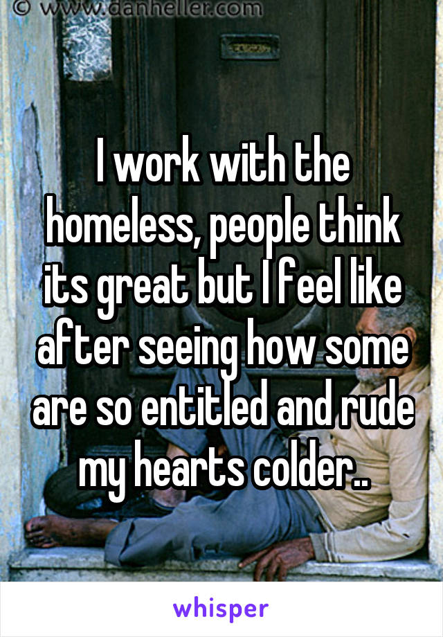 I work with the homeless, people think its great but I feel like after seeing how some are so entitled and rude my hearts colder..