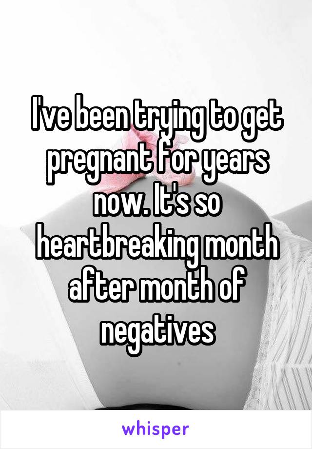 I've been trying to get pregnant for years now. It's so heartbreaking month after month of negatives
