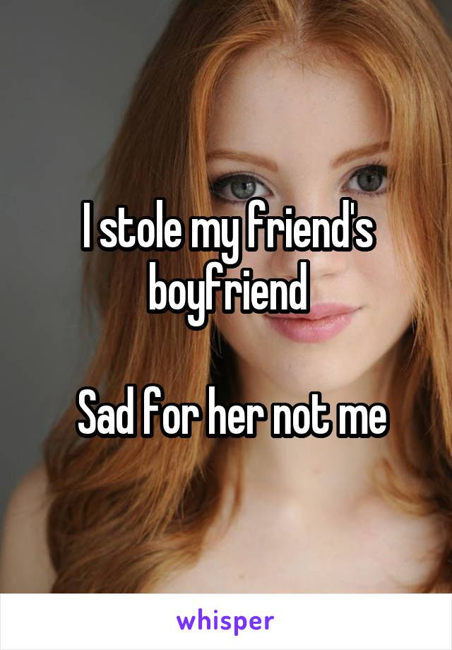 I stole my friend's boyfriend

 Sad for her not me