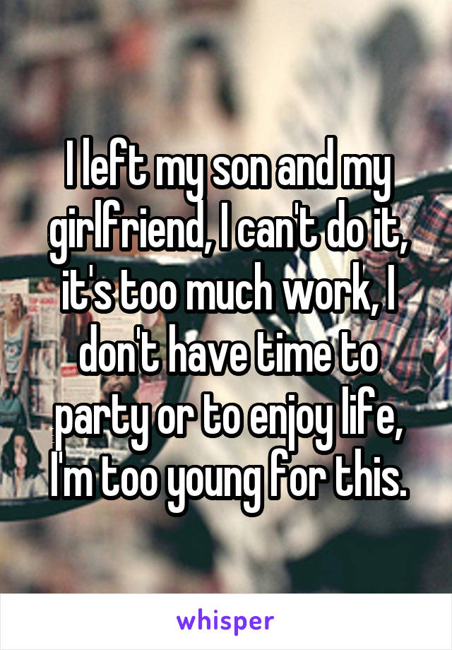 I left my son and my girlfriend, I can't do it, it's too much work, I don't have time to party or to enjoy life, I'm too young for this.