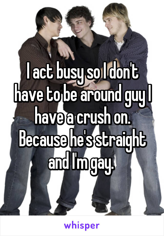 I act busy so I don't have to be around guy I have a crush on. Because he's straight and I'm gay. 