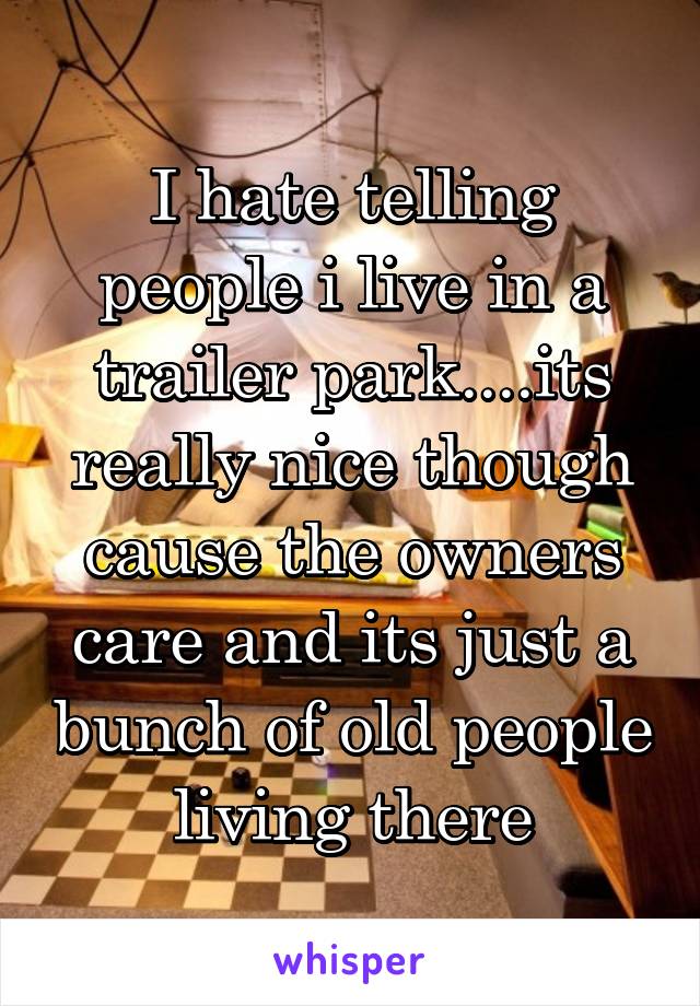 I hate telling people i live in a trailer park....its really nice though cause the owners care and its just a bunch of old people living there