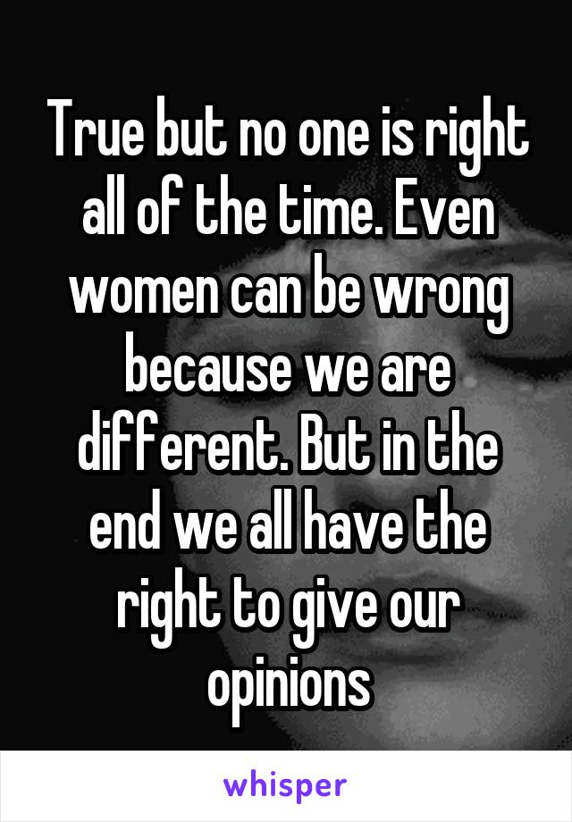 True but no one is right all of the time. Even women can be wrong because we are different. But in the end we all have the right to give our opinions