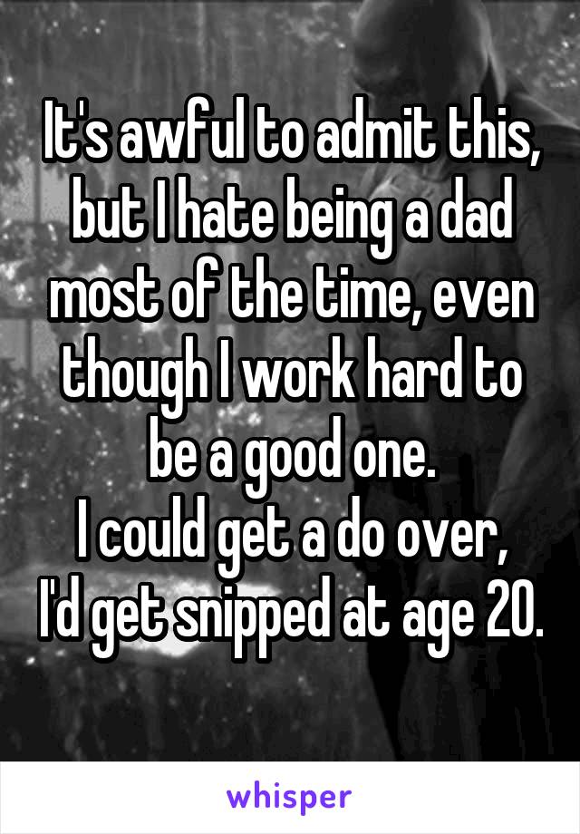 It's awful to admit this, but I hate being a dad most of the time, even though I work hard to be a good one.
I could get a do over, I'd get snipped at age 20. 