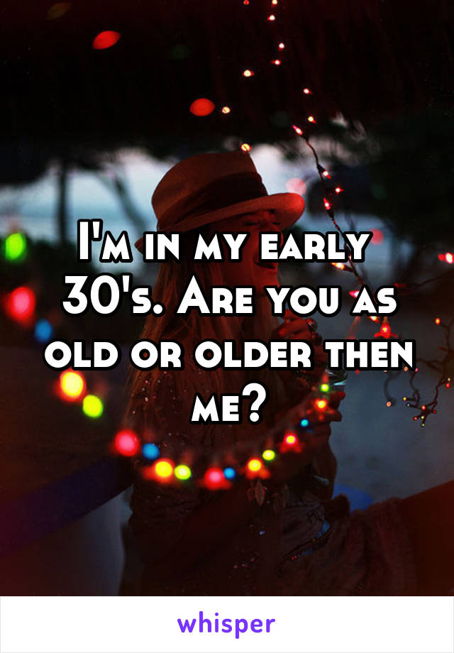 I'm in my early  30's. Are you as old or older then me?