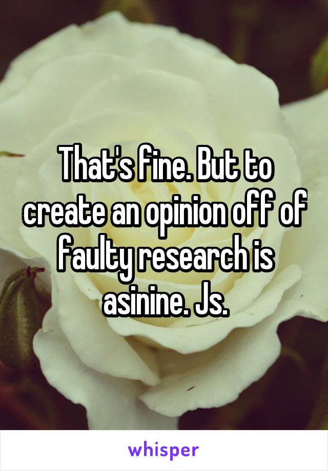 That's fine. But to create an opinion off of faulty research is asinine. Js.