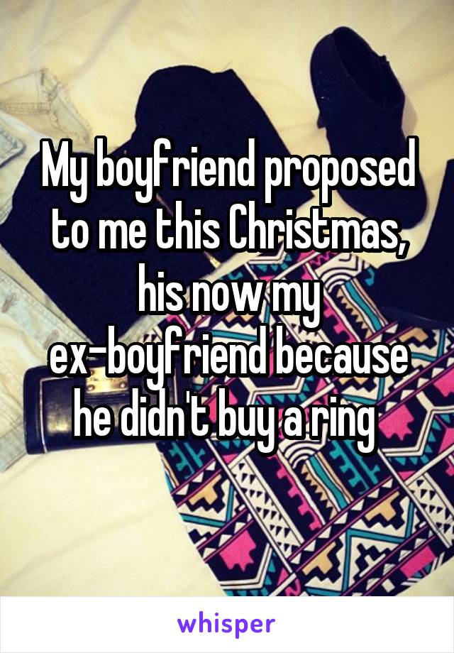 My boyfriend proposed to me this Christmas, his now my ex-boyfriend because he didn't buy a ring 
