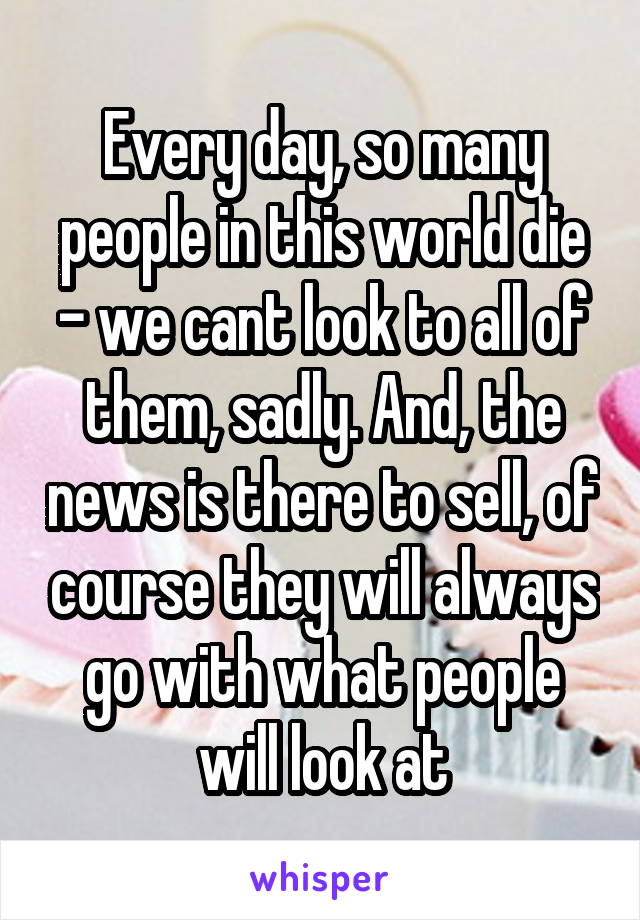 Every day, so many people in this world die - we cant look to all of them, sadly. And, the news is there to sell, of course they will always go with what people will look at