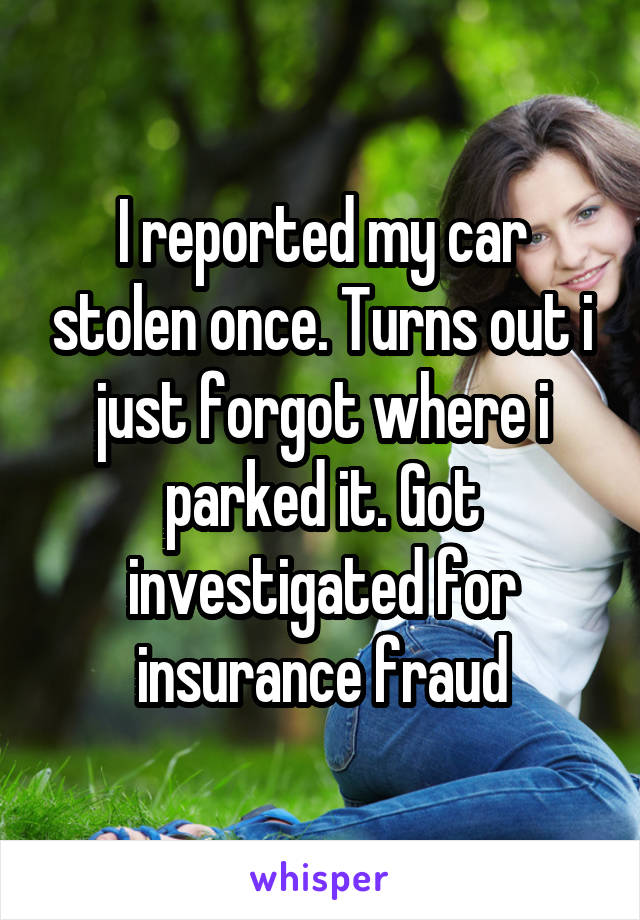 I reported my car stolen once. Turns out i just forgot where i parked it. Got investigated for insurance fraud