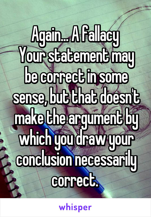 Again... A fallacy 
Your statement may be correct in some sense, but that doesn't make the argument by which you draw your conclusion necessarily correct. 