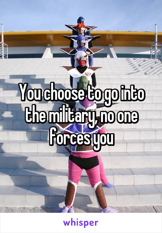 You choose to go into the military, no one forces you