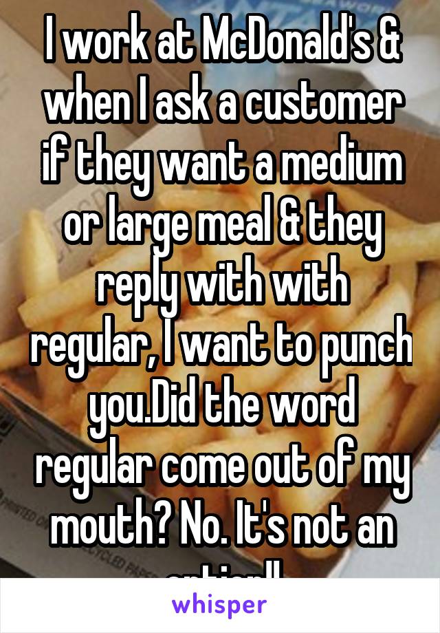 I work at McDonald's & when I ask a customer if they want a medium or large meal & they reply with with regular, I want to punch you.Did the word regular come out of my mouth? No. It's not an option!!