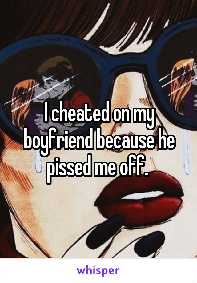 I cheated on my boyfriend because he pissed me off. 
