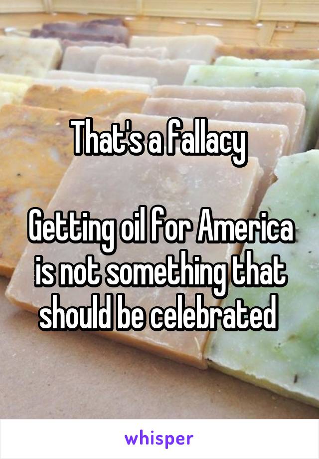 That's a fallacy 

Getting oil for America is not something that should be celebrated 
